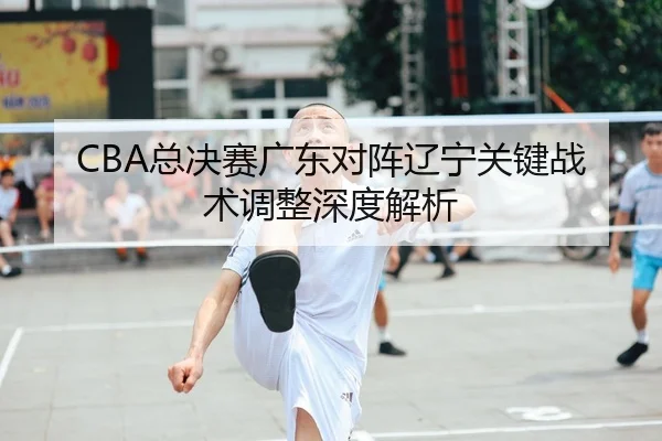 CBA总决赛广东对阵辽宁关键战术调整深度解析